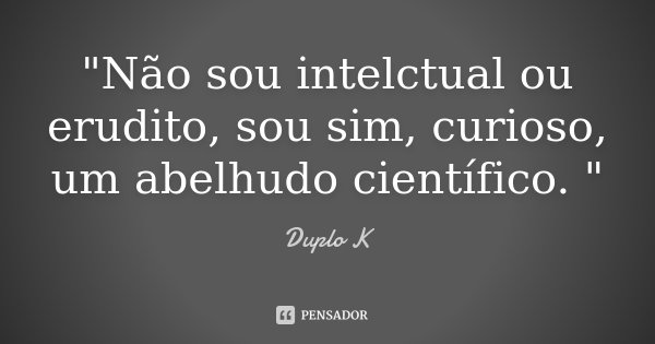 "Não sou intelctual ou erudito, sou sim, curioso, um abelhudo científico. "... Frase de Duplo K.
