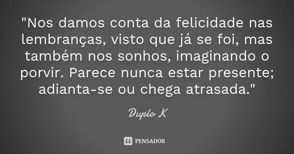 "Nos damos conta da felicidade nas lembranças, visto que já se foi, mas também nos sonhos, imaginando o porvir. Parece nunca estar presente; adianta-se ou ... Frase de Duplo K.