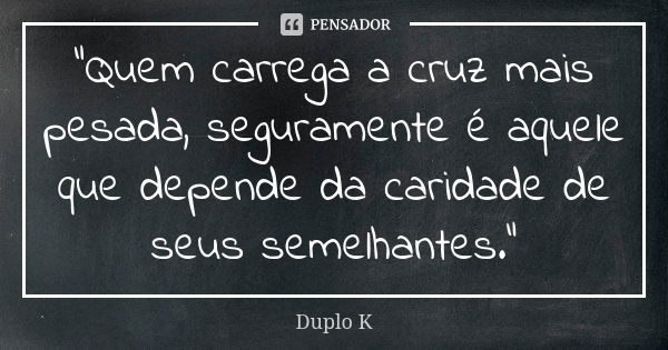 "Quem carrega a cruz mais pesada, seguramente é aquele que depende da caridade de seus semelhantes."... Frase de Duplo K.