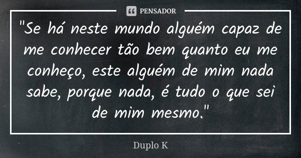 "Se há neste mundo alguém capaz de me conhecer tão bem quanto eu me conheço, este alguém de mim nada sabe, porque nada, é tudo o que sei de mim mesmo."... Frase de Duplo K.