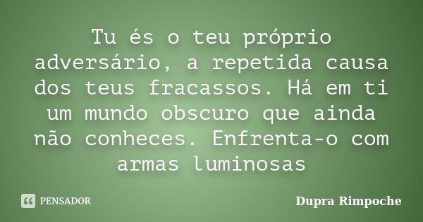 Tu és o teu próprio adversário, a repetida causa dos teus fracassos. Há em ti um mundo obscuro que ainda não conheces. Enfrenta-o com armas luminosas... Frase de Dupra Rimpoche.