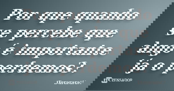 Por que quando se percebe que algo é importante já o perdemos?... Frase de Durarara!!.