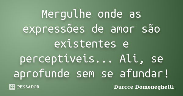 Mergulhe onde as expressões de amor são existentes e perceptíveis... Ali, se aprofunde sem se afundar!... Frase de Durcce Domeneghetti.