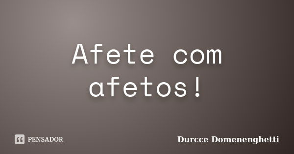 Afete com afetos!... Frase de Durcce Domenenghetti.