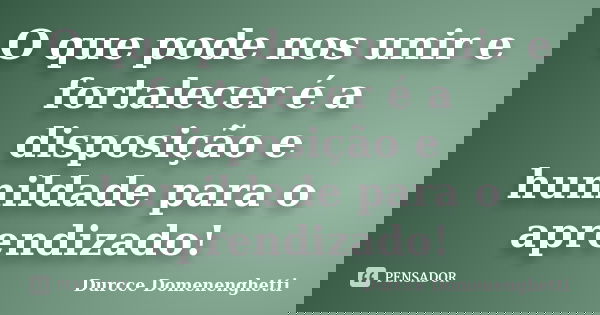 O que pode nos unir e fortalecer é a disposição e humildade para o aprendizado!... Frase de Durcce Domenenghetti.