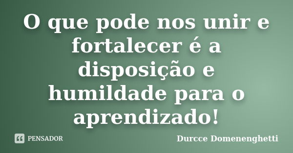 O que pode nos unir e fortalecer é a disposição e humildade para o aprendizado!... Frase de Durcce Domenenghetti.