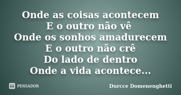 Onde as coisas acontecem E o outro não vê Onde os sonhos amadurecem E o outro não crê Do lado de dentro Onde a vida acontece...... Frase de Durcce Domenenghetti.