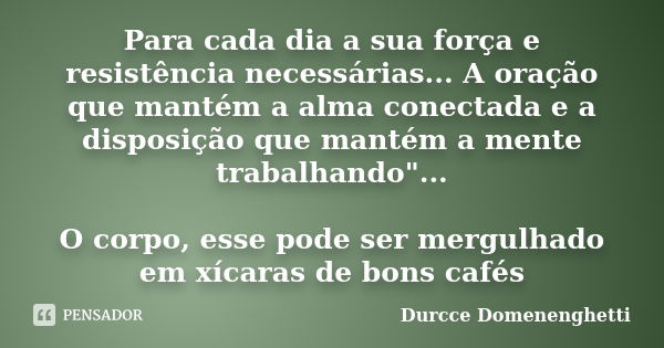 Para cada dia a sua força e resistência necessárias... A oração que mantém a alma conectada e a disposição que mantém a mente trabalhando"... O corpo, esse... Frase de Durcce Domenenghetti.