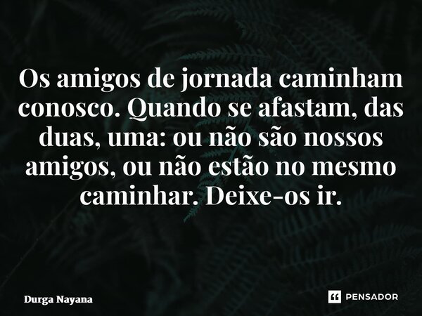 Os amigos de jornada caminham conosco. Quando se afastam, das duas, uma: ou não são nossos amigos, ou não estão no mesmo caminhar. Deixe-os ir. ⁠... Frase de Durga Nayana.