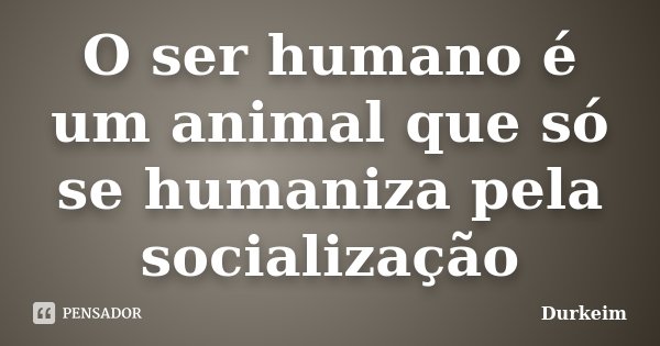 O ser humano é um animal que só se humaniza pela socialização... Frase de Durkeim.