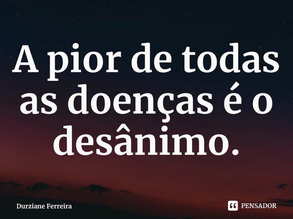 ⁠A pior de todas as doenças é o desânimo.... Frase de Durziane Ferreira.