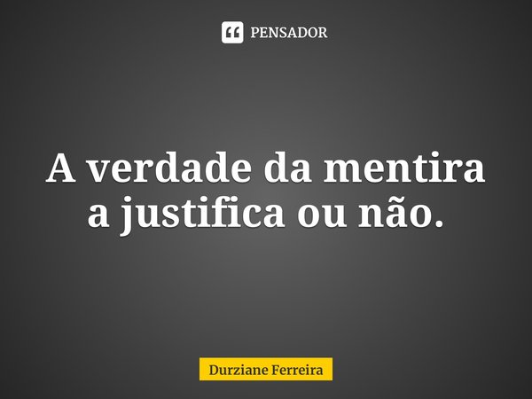 ⁠A verdade da mentira a justifica ou não.... Frase de Durziane Ferreira.