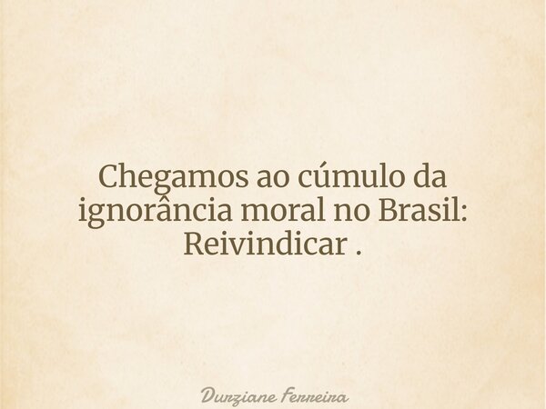 Chegamos ao cúmulo da ignorância moral no Brasil: Reivindicar .... Frase de Durziane Ferreira.