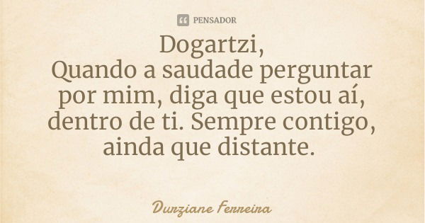 Dogartzi,
Quando a saudade perguntar por mim, diga que estou aí, dentro de ti. Sempre contigo, ainda que distante.... Frase de Durziane Ferreira.