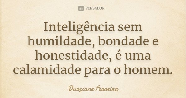 Inteligência sem humildade, bondade e honestidade, é uma calamidade para o homem.... Frase de Durziane Ferreira.