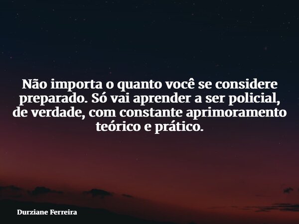 Não importa o quanto você se considere preparado. Só vai aprender a ser policial, de verdade, com constante aprimoramento teórico e prático.... Frase de Durziane Ferreira.