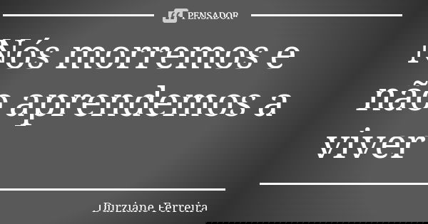 Nós morremos e não aprendemos a viver... Frase de Durziane Ferreira.