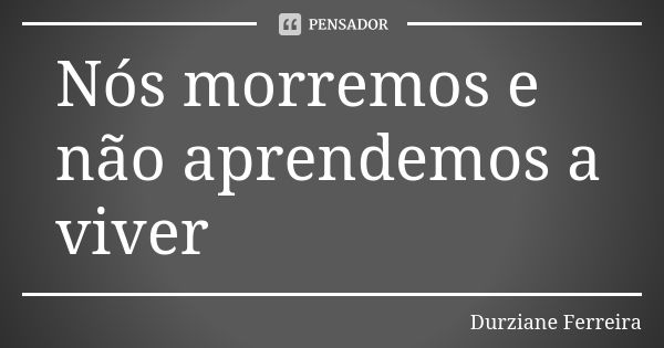 Nós morremos e não aprendemos a viver... Frase de Durziane Ferreira.