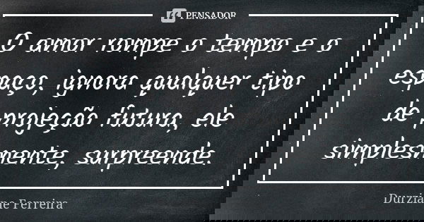 O amor rompe o tempo e o espaço, ignora qualquer tipo de projeção futura, ele simplesmente, surpreende.... Frase de Durziane Ferreira.