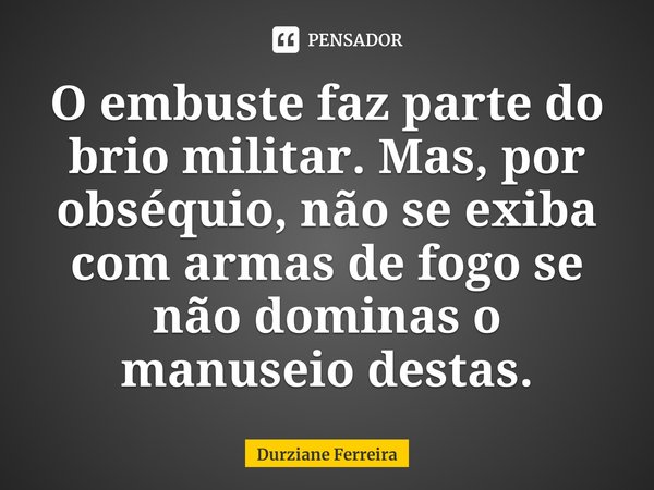 ⁠O embuste faz parte do brio militar. Mas, por obséquio, não se exiba com armas de fogo se não dominas o manuseio destas.... Frase de Durziane Ferreira.