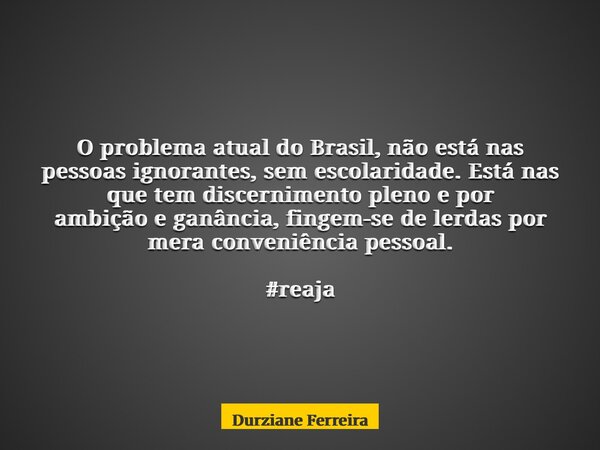 O problema atual do Brasil, não está nas pessoas ignorantes, sem escolaridade. Está nas que tem discernimento pleno e por ambição e ganância, fingem-se de lerda... Frase de Durziane Ferreira.