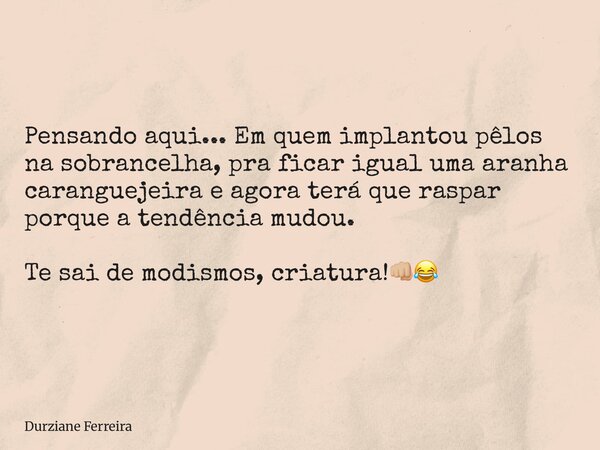 Pensando aqui... Em quem implantou pêlos na sobrancelha, pra ficar igual uma aranha caranguejeira e agora terá que raspar porque a tendência mudou. Te sai de mo... Frase de Durziane Ferreira.
