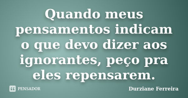 Quando meus pensamentos indicam o que devo dizer aos ignorantes, peço pra eles repensarem.... Frase de Durziane Ferreira.