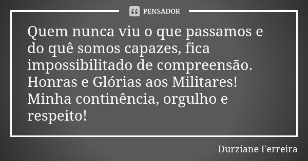 Quem nunca viu o que passamos e do quê somos capazes, fica impossibilitado de compreensão. Honras e Glórias aos Militares! Minha continência, orgulho e respeito... Frase de Durziane Ferreira.