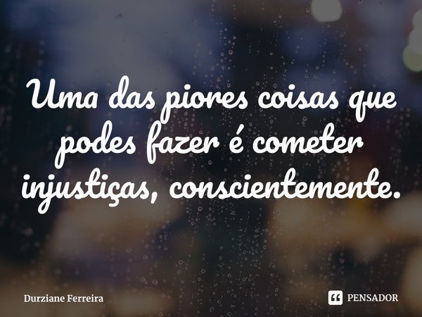 ⁠Uma das piores coisas que podes fazer é cometer injustiças, conscientemente.... Frase de Durziane Ferreira.