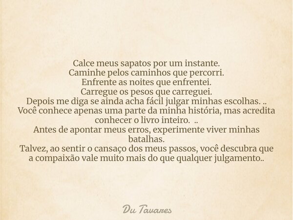 Calce meus sapatos por um instante. Caminhe pelos caminhos que percorri. Enfrente as noites que enfrentei. Carregue os pesos que carreguei. Depois me diga se ai... Frase de Du Tavares.