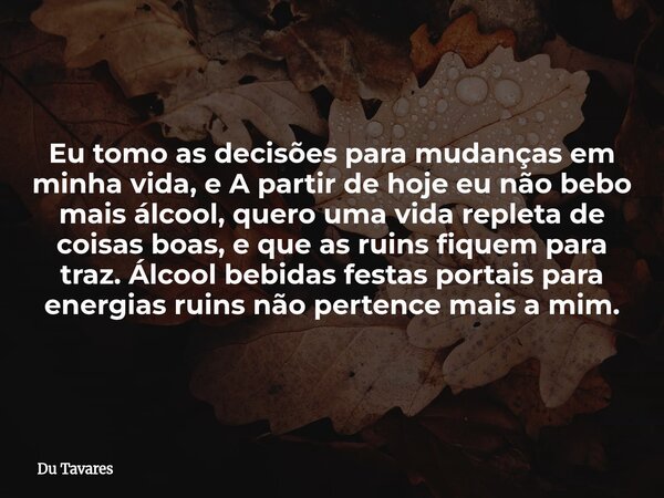 Eu tomo as decisões para mudanças em minha vida, e A partir de hoje eu não bebo mais álcool, quero uma vida repleta de coisas boas, e que as ruins fiquem para t... Frase de Du Tavares.