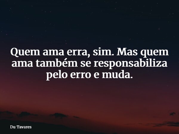 Quem ama erra, sim. Mas quem ama também se responsabiliza pelo erro e muda.... Frase de Du Tavares.