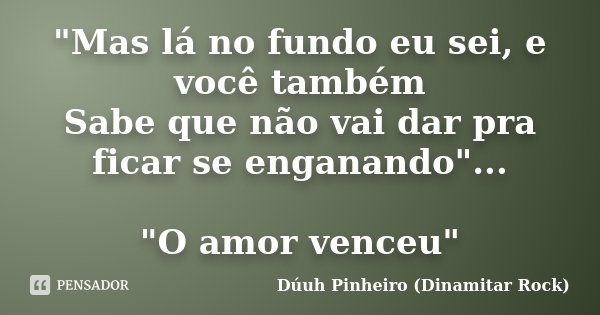 "Mas lá no fundo eu sei, e você também Sabe que não vai dar pra ficar se enganando"... "O amor venceu"... Frase de Dúuh Pinheiro (Dinamitar Rock).