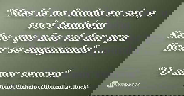 "Mas lá no fundo eu sei, e você também Sabe que não vai dar pra ficar se enganando"... "O amor venceu"... Frase de Dúuh Pinheiro (Dinamitar Rock).
