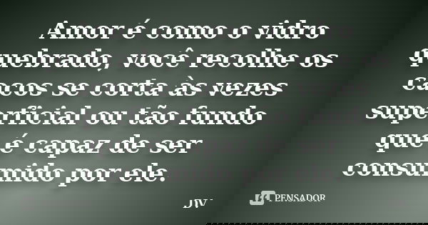 Amor é como o vidro quebrado, você recolhe os cacos se corta às vezes superficial ou tão fundo que é capaz de ser consumido por ele.... Frase de Dv.
