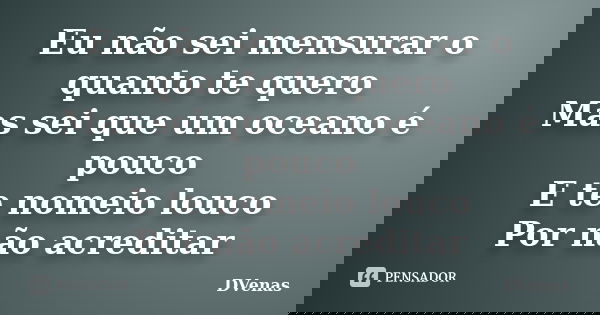 Eu não sei mensurar o quanto te quero Mas sei que um oceano é pouco E te nomeio louco Por não acreditar... Frase de DVenas.