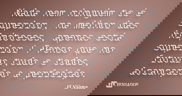 Nada nem ninguém te é superior, na melhor das hipóteses, apenas está superior ! Penso que no futuro,tudo e todos, alcançarão a perfeição.... Frase de D Viana.