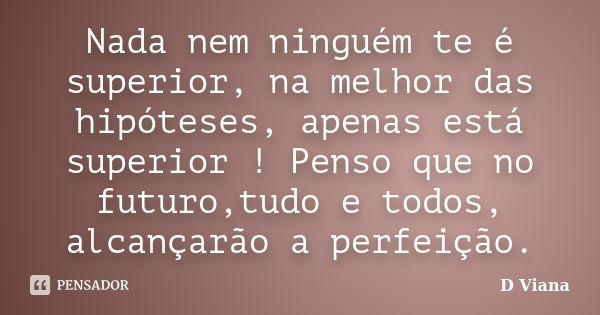 Nada nem ninguém te é superior, na melhor das hipóteses, apenas está superior ! Penso que no futuro,tudo e todos, alcançarão a perfeição.... Frase de D Viana.