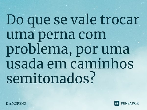 ⁠Do que se vale trocar uma perna com problema, por uma usada em caminhos semitonados?... Frase de DvsMORENO.