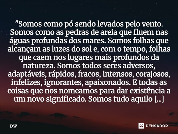 "Somos como pó sendo levados pelo vento. Somos como as pedras de areia que fluem nas águas profundas dos mares. Somos folhas que alcançam as luzes do sol ... Frase de D.W.