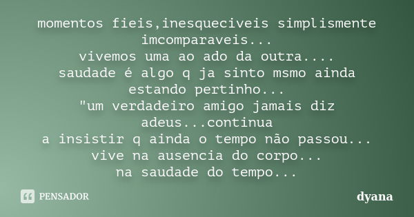 momentos fieis,inesqueciveis simplismente imcomparaveis... vivemos uma ao ado da outra.... saudade é algo q ja sinto msmo ainda estando pertinho... "um ver... Frase de Dyana.