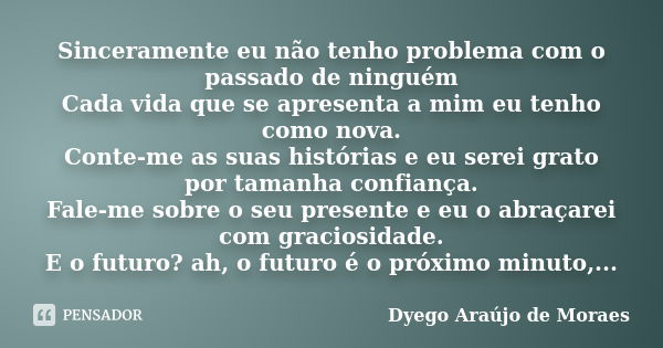 Sinceramente eu não tenho problema com o passado de ninguém Cada vida que se apresenta a mim eu tenho como nova. Conte-me as suas histórias e eu serei grato por... Frase de Dyego Araújo de Moraes.