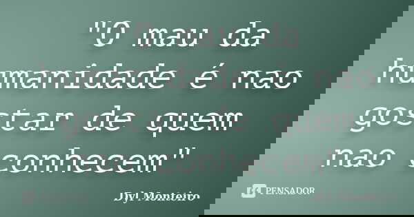 "O mau da humanidade é nao gostar de quem nao conhecem"... Frase de Dyl Monteiro.