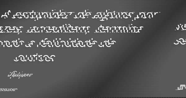 A estupidez de alguns por vezes, acreditem, termina sendo a felicidade de outros.... Frase de Dylugon.