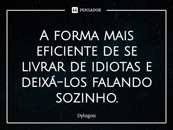 A forma mais eficiente de se livrar de idiotas e deixá-los falando sozinho.... Frase de Dylugon.