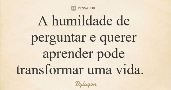 A humildade de perguntar e querer aprender pode transformar uma vida.... Frase de Dylugon.