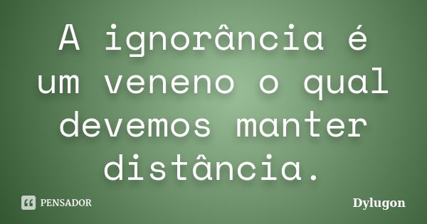 A ignorância é um veneno o qual devemos manter distância.... Frase de Dylugon.