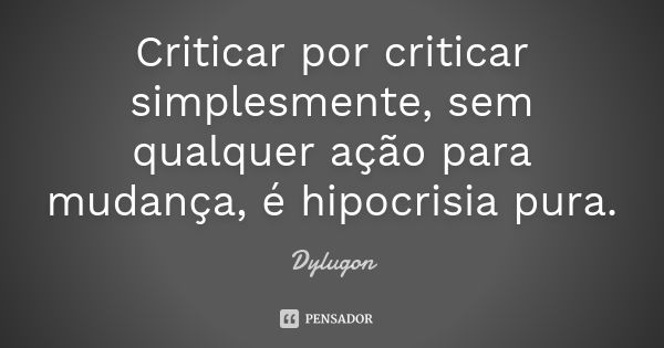 Criticar por criticar simplesmente, sem qualquer ação para mudança, é hipocrisia pura.... Frase de Dylugon.