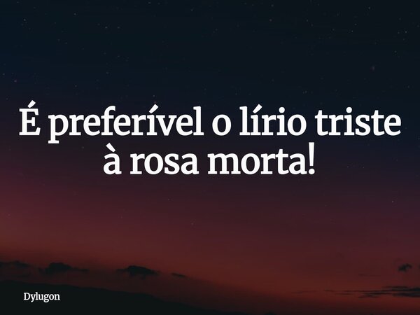É preferível o lírio triste à rosa morta!... Frase de Dylugon.