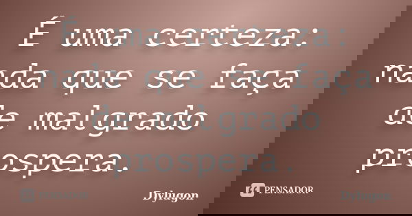 É uma certeza: nada que se faça de malgrado prospera.... Frase de Dylugon.